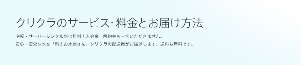 クリクラのサービス・料金とお届け方法 宅配・サーバーレンタル料は無料！入会金・解約金も一切いただきません。安心・安全な水を「町のお水屋さん」クリクラの配送員がお届けします。送料も無料です。