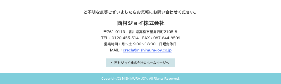 ご不明な点等ございましたらお気軽にお問い合わせください。西村ジョイ株式会社 〒761-0113香川県高松市屋島西町2105-8　TEL：0120-455-514 FAX：087-844-8509