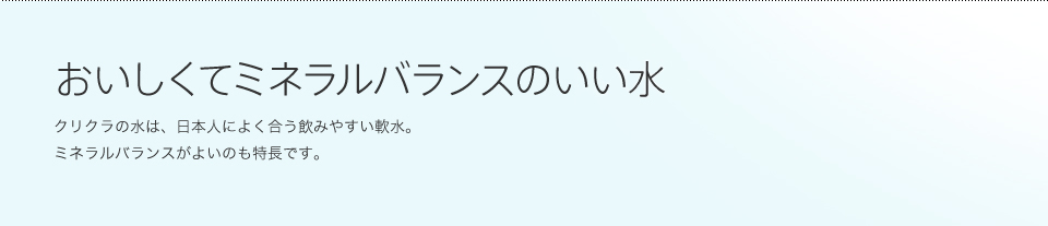 おいしくてミネラルバランスのいい水 クリクラの水は、日本人によく合う飲みやすい軟水。ミネラルバランスがよいのも特長です。