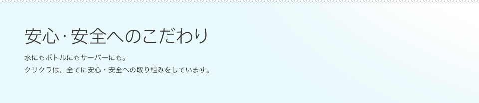 安心・安全へのこだわり 水にもボトルにもサーバーにも。クリクラは、全てに安心・安全への取り組みをしています。